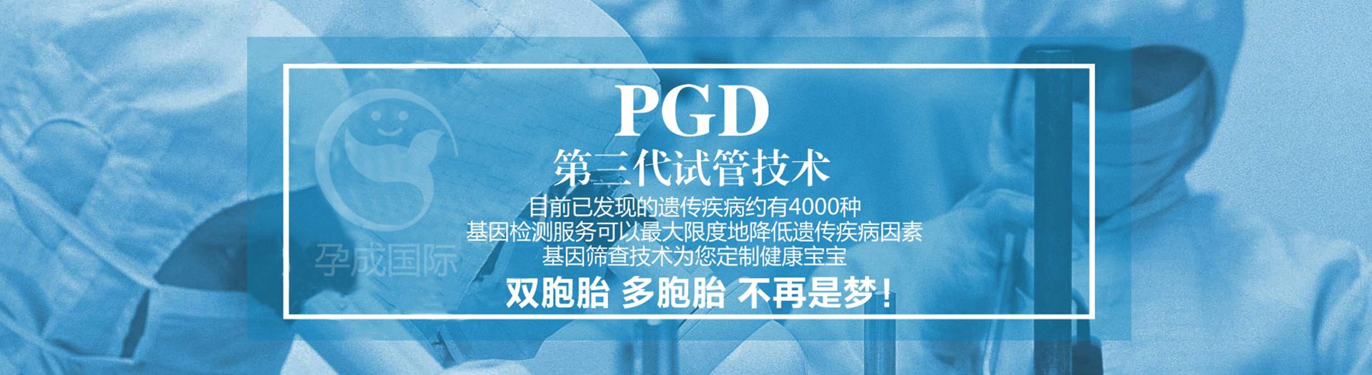 第三代试管婴儿PGD技术：目前已发现的遗传疾病约有4000种，基因检测可以最大限度的降低遗传疾病因素，基因筛查技术为您定制健康宝宝。健康聪明的宝宝、双胞胎、多胞胎，不再是梦！